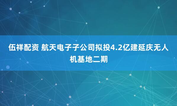 伍祥配资 航天电子子公司拟投4.2亿建延庆无人机基地二期