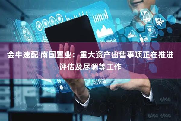 金牛速配 南国置业：重大资产出售事项正在推进评估及尽调等工作