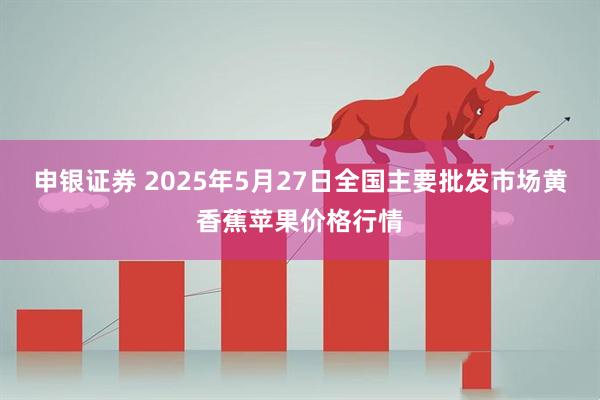 申银证券 2025年5月27日全国主要批发市场黄香蕉苹果价格行情