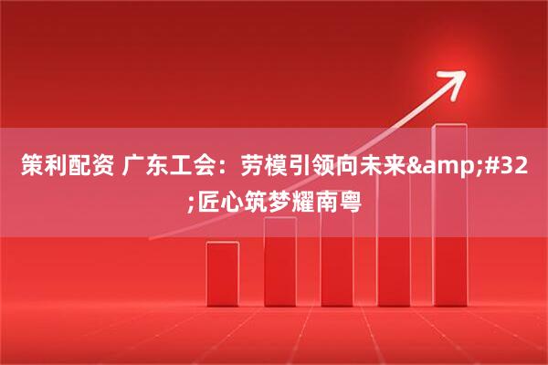 策利配资 广东工会：劳模引领向未来&#32;匠心筑梦耀南粤