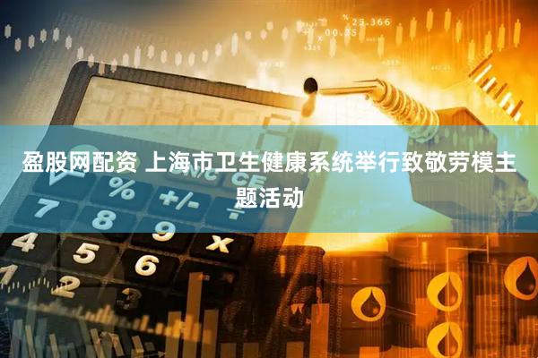 盈股网配资 上海市卫生健康系统举行致敬劳模主题活动