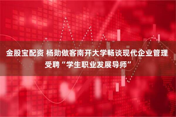 金股宝配资 杨勋做客南开大学畅谈现代企业管理 受聘“学生职业发展导师”