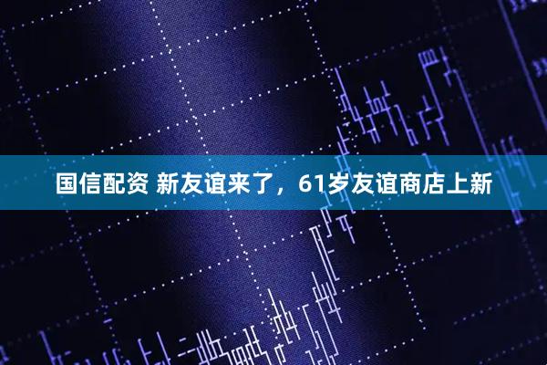 国信配资 新友谊来了，61岁友谊商店上新