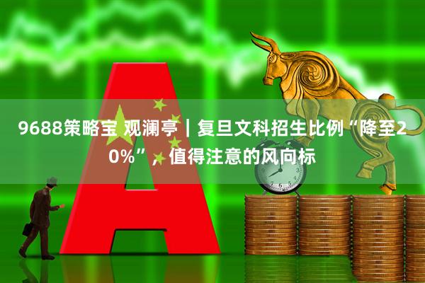 9688策略宝 观澜亭｜复旦文科招生比例“降至20%”，值得注意的风向标