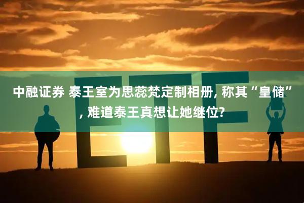 中融证券 泰王室为思蕊梵定制相册, 称其“皇储”, 难道泰王真想让她继位?