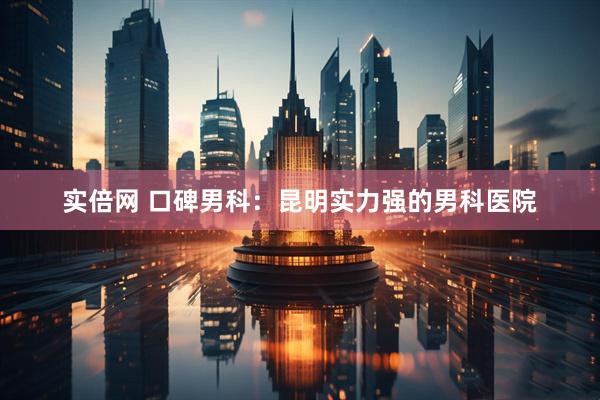 实倍网 口碑男科：昆明实力强的男科医院