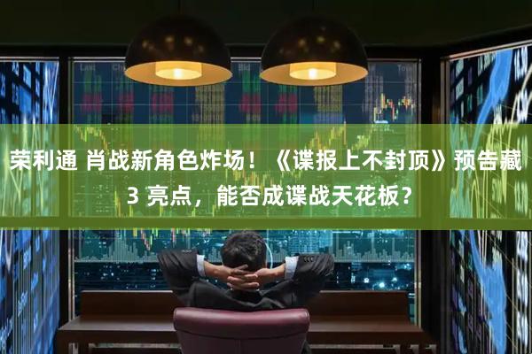 荣利通 肖战新角色炸场！《谍报上不封顶》预告藏 3 亮点，能否成谍战天花板？