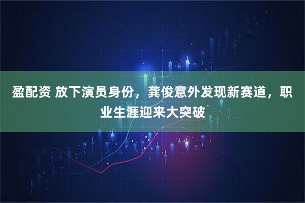 盈配资 放下演员身份，龚俊意外发现新赛道，职业生涯迎来大突破