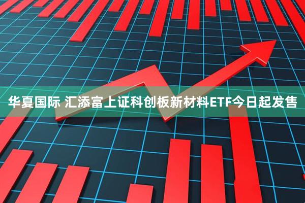 华夏国际 汇添富上证科创板新材料ETF今日起发售