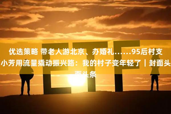 优选策略 带老人游北京、办婚礼……95后村支书小芳用流量撬动振兴路：我的村子变年轻了｜封面头条