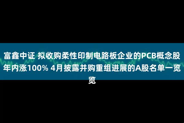 富鑫中证 拟收购柔性印制电路板企业的PCB概念股年内涨100% 4月披露并购重组进展的A股名单一览