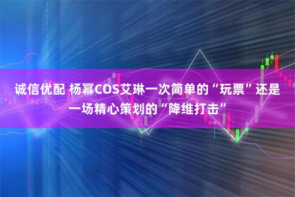 诚信优配 杨幂COS艾琳一次简单的“玩票”还是一场精心策划的“降维打击”