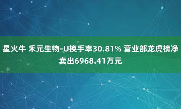 星火牛 禾元生物-U换手率30.81% 营业部龙虎榜净卖出6968.41万元