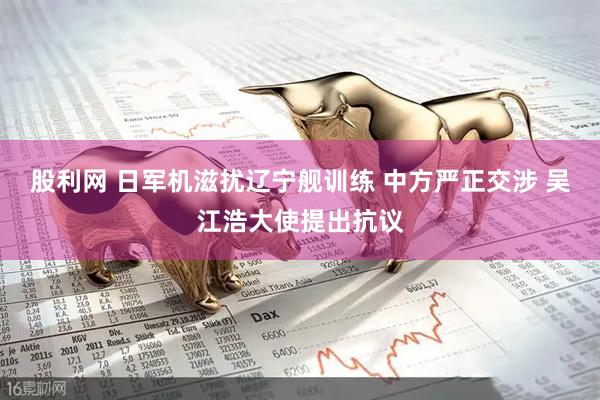 股利网 日军机滋扰辽宁舰训练 中方严正交涉 吴江浩大使提出抗议