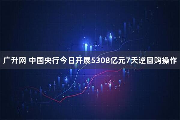广升网 中国央行今日开展5308亿元7天逆回购操作