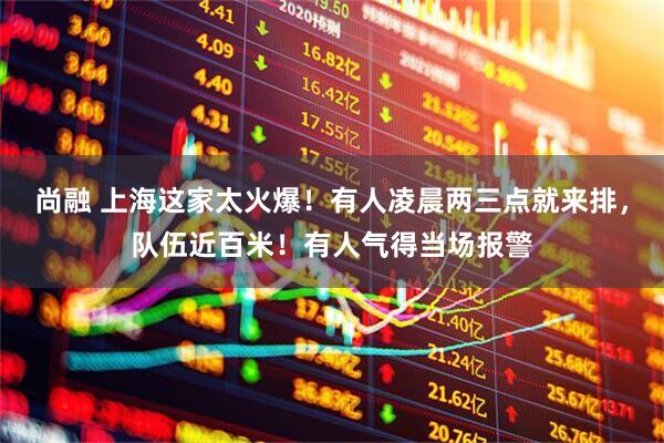 尚融 上海这家太火爆！有人凌晨两三点就来排，队伍近百米！有人气得当场报警